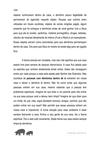 164
Comendo com Porcos
objetos continuarem dentro de casa, o demônio possui legalidade de
permanecer ali agarrado naquele objeto: Roupas que outrora eram
utilizadas em rituais ocultistas, objetos de outras religiões pagãs, algum
presente que foi entregue a demônios antes de você ganhar (ore a Deus
para que ele te revele), santinhos, material pornográfico, drogas, bebidas,
cds/dvs de músicas literalmente do inferno (Funk e Rock é um exemplo)etc.
Esses objetos servem como esconderijo para que demônios permaneçam
dentro de casa. Ore para que Deus te mostre se existe algo para ser jogado
fora.
A faxina precisa ser completa, mas isso não significa que sua casa
estará livre para sempre de ataques demoníacos. A casa fica selada para
os espíritos que venham diretamente tentar entrar. Estes não conseguem
entrar por nada porque a casa está selada pelo Senhor dos Exércitos. Mas
acontece de pessoas com demônios dentro de si entrarem em nossa
casa e deixar o demônio lá dentro. Não há como evitar que algumas
pessoas entrem em sua casa, mesmo sabendo que a pessoa tem
problemas espirituais. Imagina ter que dizer a um parente para não entrar
na sua casa porque você a deixou bem limpa? Imagina ter que dizer para
um irmão, tio, pai, mãe, sogra (tentador rsrsrsrs), amigos, vizinhos, que não
podem entrar em sua casa? Não permitir que essas pessoas entrem em
nossa casa é impossível. A única solução para esse problema é estar
sempre faxinando a casa. Entrou e saiu gente da sua casa, faz a faxina
espiritual. Ore e sele tudo novamente. Desta forma sua casa estará sempre
limpa de demônios.
 