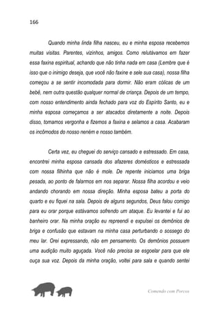 166
Comendo com Porcos
Quando minha linda filha nasceu, eu e minha esposa recebemos
muitas visitas. Parentes, vizinhos, amigos. Como relutávamos em fazer
essa faxina espiritual, achando que não tinha nada em casa (Lembre que é
isso que o inimigo deseja, que você não faxine e sele sua casa), nossa filha
começou a se sentir incomodada para dormir. Não eram cólicas de um
bebê, nem outra questão qualquer normal de criança. Depois de um tempo,
com nosso entendimento ainda fechado para voz do Espírito Santo, eu e
minha esposa começamos a ser atacados diretamente a noite. Depois
disso, tomamos vergonha e fizemos a faxina e selamos a casa. Acabaram
os incômodos do nosso neném e nosso também.
Certa vez, eu cheguei do serviço cansado e estressado. Em casa,
encontrei minha esposa cansada dos afazeres domésticos e estressada
com nossa filhinha que não é mole. De repente iniciamos uma briga
pesada, ao ponto de falarmos em nos separar. Nossa filha acordou e veio
andando chorando em nossa direção. Minha esposa bateu a porta do
quarto e eu fiquei na sala. Depois de alguns segundos, Deus falou comigo
para eu orar porque estávamos sofrendo um ataque. Eu levantei e fui ao
banheiro orar. Na minha oração eu repreendi e expulsei os demônios de
briga e confusão que estavam na minha casa perturbando o sossego do
meu lar. Orei expressando, não em pensamento. Os demônios possuem
uma audição muito aguçada. Você não precisa se esgoelar para que ele
ouça sua voz. Depois da minha oração, voltei para sala e quando sentei
 