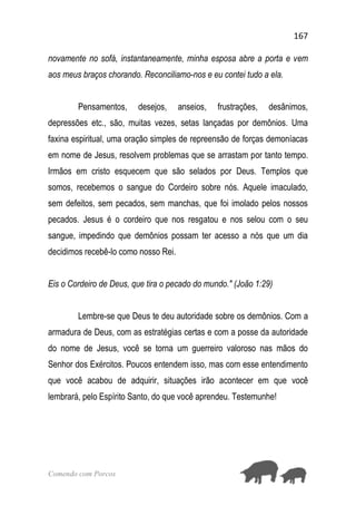 167
Comendo com Porcos
novamente no sofá, instantaneamente, minha esposa abre a porta e vem
aos meus braços chorando. Reconciliamo-nos e eu contei tudo a ela.
Pensamentos, desejos, anseios, frustrações, desânimos,
depressões etc., são, muitas vezes, setas lançadas por demônios. Uma
faxina espiritual, uma oração simples de repreensão de forças demoníacas
em nome de Jesus, resolvem problemas que se arrastam por tanto tempo.
Irmãos em cristo esquecem que são selados por Deus. Templos que
somos, recebemos o sangue do Cordeiro sobre nós. Aquele imaculado,
sem defeitos, sem pecados, sem manchas, que foi imolado pelos nossos
pecados. Jesus é o cordeiro que nos resgatou e nos selou com o seu
sangue, impedindo que demônios possam ter acesso a nós que um dia
decidimos recebê-lo como nosso Rei.
Eis o Cordeiro de Deus, que tira o pecado do mundo." (João 1:29)
Lembre-se que Deus te deu autoridade sobre os demônios. Com a
armadura de Deus, com as estratégias certas e com a posse da autoridade
do nome de Jesus, você se torna um guerreiro valoroso nas mãos do
Senhor dos Exércitos. Poucos entendem isso, mas com esse entendimento
que você acabou de adquirir, situações irão acontecer em que você
lembrará, pelo Espírito Santo, do que você aprendeu. Testemunhe!
 