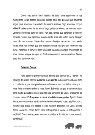 169
Comendo com Porcos
Como não existe uma “receita de bolo” para seguirmos e nos
mantermos longe desses pecados, coloco aqui dois passos que devemos
seguir para amenizar o resultado de nossos anseios. Digo amenizar porque
NUNCA deixaremos de ter essa força pulsando dentro de nossas veias.
Lembre-se que faz parte de você. Por isso, temos que aprender a conviver
com ela. Temos que aprender a como sentir, mas não ceder. Como desejar,
mas não se prostrar diante dos nossos desejos. Aprender como sentir
tesão, mas não deixar que ele estrague nossa vida por um momento tão
curto. Aprender a conviver com tudo isso, seguindo sempre em direção ao
alvo, certos sempre de que no final alcançaremos nosso objetivo: Domar
essa fera dentro de nós.
Primeiro Passo:
Para seguir o primeiro passo, temos que colocar as 2 “partes” na
balança do nosso interior: A Carne e o Espírito. A luta entre ambos é forte
e constante, e por isso precisamos enfraquecer um dos lados para que o
mais forte prevaleça sobre o mais fraco. Sabendo-se que a carne nos leva
para morte (pecado) e que o espírito nos aproxima de Deus, chegamos ao
primeiro passo: Enfraquecer a carne e fortalecer o espírito. Agindo dessa
forma, nossos anseios serão facilmente domados pelo nosso espírito, pois o
mesmo nos afasta do pecado e nos mantem próximos de Deus. Dentro
desse contexto, como fazer para enfraquecer a carne e enfraquecer o
espírito? Como enfraquecer nossas vontades e fortalecer nosso contato
com Deus?
 
