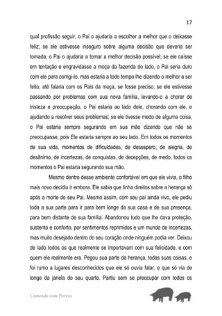 17
Comendo com Porcos
qual profissão seguir, o Pai o ajudaria a escolher a melhor que o deixasse
feliz; se ele estivesse inseguro sobre alguma decisão que deveria ser
tomada, o Pai o ajudaria a tomar a melhor decisão possível; se ele caísse
em tentação e engravidasse a moça da fazenda do lado, o Pai seria duro
com ele para corrigi-lo, mas estaria a todo tempo lhe dizendo o melhor a ser
feito, até falaria com os Pais da moça, se fosse preciso; se ele estivesse
passando por problemas com sua nova família, levando-o a chorar de
tristeza e preocupação, o Pai estaria ao lado dele, chorando com ele, e
ajudando a resolver seus problemas; se ele tivesse medo de alguma coisa,
o Pai estaria sempre segurando em sua mão dizendo que não se
preocupasse, pois Ele estaria sempre ao seu lado. Em todos os momentos
de sua vida, momentos de dificuldades, de desespero, de alegria, de
desânimo, de incertezas, de conquistas, de decepções, de medo, todos os
momentos o Pai estaria segurando sua mão.
Mesmo dentro desse ambiente confortável em que ele vivia, o filho
mais novo decidiu ir embora. Ele sabia que tinha direitos sobre a herança só
após a morte do seu Pai. Mesmo assim, com seu pai ainda vivo, ele pediu
toda a sua parte para ir para bem longe da sua casa e de sua presença,
para bem distante de sua família. Abandonou tudo que lhe dava proteção,
sustento e conforto, por sentimentos reprimidos e um mundo de incertezas,
mas muito desejado dentro do seu coração onde ninguém podia ver. Deixou
de lado todos os que realmente se importavam com sua felicidade, e com
quem ele realmente era. Pegou sua parte da herança, todas suas coisas, e
foi rumo a lugares desconhecidos que ele só ouvia falar, e que só via de
longe da janela do seu quarto. Partiu sem se preocupar com todos os
 