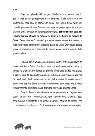 170
Comendo com Porcos
Essa resposta não é tão simples. Não tenho como resumir dizendo
que o “não pecar” já resolveria esse problema. Claro que isso é um
fundamento para não se afastar de Deus, mas antes disso existe um
caminho para ser trilhado. Caminho este que nos prepara para lutar e que
faz com que a decisão de não pecar prevaleça. Esse caminho deve ser
trilhado sempre através da oração, do jejum e da busca na palavra de
Deus. Essas são as 3 “armas” que enfraquecem nosso ser interior, e
fortalecem nosso contato com o Espírito Santo de Deus. Com posse dessas
armas, e praticando-as a cada dia de nossas vidas, sempre teremos êxito
em nossa luta.
Oração: Deus veio a esse mundo e habitou entre nós através da
pessoa de Jesus Cristo. Caminhou aqui nos ensinando muitas coisas, e
morreu na cruz para nos libertar do pecado. No terceiro dia Ele ressuscitou
e esteve mais 40 dias na terra antes de subir aos céus. Subindo, Ele nos
deixa o Espírito Santo para estar conosco todos os dias de nossas vidas. É
através do Espírito Santo que nos relacionamos com nosso Deus. Esse
relacionamento, intimidade, nos é permitido através do Espírito Santo.
Quando falamos de relacionamento, pensamos em alguém com
quem sempre nos comunicamos, que sempre está próximo. Essa
comunicação é constante e de ambos os lados. Através da oração, nos
comunicamos com Deus, e o Espírito Santo nos ajuda nessa comunicação.
 