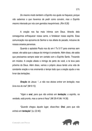 171
Comendo com Porcos
Do mesmo modo também o Espírito nos ajuda na fraqueza; porque
não sabemos o que havemos de pedir como convém, mas o Espírito
mesmo intercede por nós com gemidos inexprimíveis. (Rm 8:26)
A oração nos faz mais íntimos com Deus. Através dela
conseguimos enfraquecer nossa carne, e fortalecer nosso espírito. Essa
comunicação nos aproxima do Senhor e nos afasta do pecado, inclusive de
nossos anseios perversos.
Quando o apóstolo Paulo nos diz em I Ts 5:17 para orarmos sem
cessar, ele sabia que o ataque do inimigo é constante. Além disso, ele sabia
que precisamos sempre estar em contato com o Espírito Santo. Trocando
em miúdos: A oração afasta o inimigo de perto de você, e te leva para
próximo do Deus. Além disso, vemos o próprio Jesus tendo uma vida de
constante oração e nos ensinando o tempo todo que a oração ajuda a nos
livrar das tentações:
Oração de Jesus: “...e não nos deixes entrar em tentação; mas
livra-nos do mal” (Mt 6:13).
“Vigiai e orai, para que não entreis em tentação; o espírito, na
verdade, está pronto, mas a carne é fraca” (Mt 26:41;Mc 14:38).
“Quando chegou àquele lugar, disse-lhes: Orai, para que não
entreis em tentação” (Lc 22:40).
 