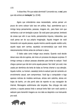172
Comendo com Porcos
“e disse-lhes: Por que estais dormindo? Lenvantai-vos, e orai, para
que não entreis em tentação” (Lc 22:46).
Agora que entendemos essa necessidade, vamos pensar um
pouco de como colocar tudo isso em prática. Aqui, aprendemos que o
inimigo lança pensamentos, pessoas, imagens etc., para fazer com que
venhamos a cair em tentação e pecar. Se você parar para pensar, lembrará
de coisas que vêm à sua mente, pensamentos impuros, indecentes, que
você pensa ser de sua própria imaginação. Aquela imagem de você
transando com aquela pessoa; aquela menina usando aquele vestido curto;
aquele rapaz sem camisa; aquela(e) ex-namorado(a) que você tinha
relacionamentos íntimos antes de conhecer a Jesus.
O diabo sabe como instigar seus anseios. Quando você decide
deixar essa vida de sujeiras, ele inicia um processo de ataques surpresa. O
inimigo começa a colocar pessoas atraentes para tentar te seduzir. Você
chega a pensar que não tem como aquela pessoa “dar mole” pra você, mas
usada por demônios ela tenta de todas as formas chamar a sua atenção.
Aquela mulher, ou homem, casada(o) tenta te seduzir para ter somente um
envolvimento casual, sem compromisso. Você liga o computador e logo
aparece notícias de modelos seminuas, atrizes sem calcinha, atores em
trajes de banho, um site pornô abre de repente no seu navegador de
internet. Mensagens subliminares são lançadas. Seu cônjuge não está
próximo, e aquela pessoa linda e sensual tenta falar com você usando a
webcam para transmitir imagens ao vivo dela se despindo e se insinuando
pra você.
 