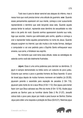 173
Comendo com Porcos
Tudo isso é para te deixar sensível aos ataques do inferno, mas é
nessa hora que você precisa tomar uma atitude de guerreiro: orar. Quando
esses pensamentos aparecem em sua mente, começa a orar sussurrando
repreendendo o demônio que está lançando essa seta. Quando aquela
pessoa tentar te seduzir, repreende esse demônio de sexualidade na vida
dela e de perto de você. Quando sonhos aparecerem durante sua noite,
logo que acordar, mesmo que estimulado pelo sonho, ajoelha e começa a
orar e repreender todos aqueles pensamentos no nome de Jesus. Quando
ataques surgirem na internet, que são muitos e de muitas formas, desligue
o computador e vai orar pedindo para o Espírito Santo enfraquecer seus
anseios, sua carne, e fortalecer seu espírito.
No momento que você toma essa atitude, todas as estratégias de
satanás contra você são totalmente frustradas.
Jejum: Essa é uma arma poderosa para derrotar os demônios. O
jejum é sempre demonstrado na bíblia como um costume do povo judeu.
Costume que vemos o povo e grandes homens de Deus fazendo: O povo
de Israel jejua depois de muitos homens morrerem em batalha (Jz 20:26);
jejuavam perante o sacerdote para expiação de pecados (I Sm 7:6);
jejuavam pela morte do rei e seus filhos (II Sm 1:12); Davi jejuou para tentar
fazer com que Deus salvasse seu filho da morte (II Sm 12:16); Acabe jejua
perante ao Senhor para se humilhar diante Dele (I Rs 21:27); Jeosafá
coloca todo o povo para Jejuar por medo e para buscar ao Senhor; Esdras
Jejua para obter uma resposta e proteção de Deus (Ed 8:21); Neemias jejua
 