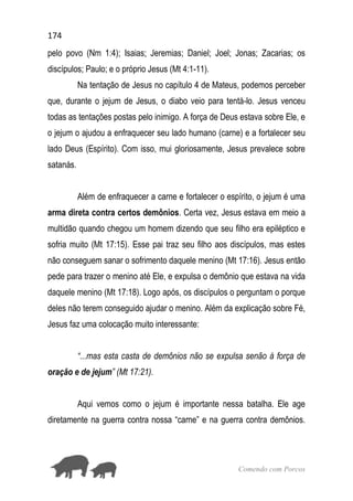 174
Comendo com Porcos
pelo povo (Nm 1:4); Isaias; Jeremias; Daniel; Joel; Jonas; Zacarias; os
discípulos; Paulo; e o próprio Jesus (Mt 4:1-11).
Na tentação de Jesus no capítulo 4 de Mateus, podemos perceber
que, durante o jejum de Jesus, o diabo veio para tentá-lo. Jesus venceu
todas as tentações postas pelo inimigo. A força de Deus estava sobre Ele, e
o jejum o ajudou a enfraquecer seu lado humano (carne) e a fortalecer seu
lado Deus (Espírito). Com isso, mui gloriosamente, Jesus prevalece sobre
satanás.
Além de enfraquecer a carne e fortalecer o espírito, o jejum é uma
arma direta contra certos demônios. Certa vez, Jesus estava em meio a
multidão quando chegou um homem dizendo que seu filho era epiléptico e
sofria muito (Mt 17:15). Esse pai traz seu filho aos discípulos, mas estes
não conseguem sanar o sofrimento daquele menino (Mt 17:16). Jesus então
pede para trazer o menino até Ele, e expulsa o demônio que estava na vida
daquele menino (Mt 17:18). Logo após, os discípulos o perguntam o porque
deles não terem conseguido ajudar o menino. Além da explicação sobre Fé,
Jesus faz uma colocação muito interessante:
“...mas esta casta de demônios não se expulsa senão à força de
oração e de jejum” (Mt 17:21).
Aqui vemos como o jejum é importante nessa batalha. Ele age
diretamente na guerra contra nossa “carne” e na guerra contra demônios.
 