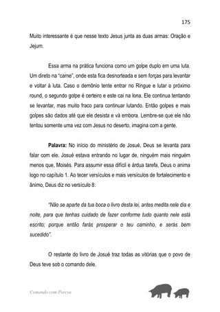 175
Comendo com Porcos
Muito interessante é que nesse texto Jesus junta as duas armas: Oração e
Jejum.
Essa arma na prática funciona como um golpe duplo em uma luta.
Um direto na “carne”, onde esta fica desnorteada e sem forças para levantar
e voltar à luta. Caso o demônio tente entrar no Ringue e lutar o próximo
round, o segundo golpe é certeiro e este cai na lona. Ele continua tentando
se levantar, mas muito fraco para continuar lutando. Então golpes e mais
golpes são dados até que ele desista e vá embora. Lembre-se que ele não
tentou somente uma vez com Jesus no deserto, imagina com a gente.
Palavra: No início do ministério de Josué, Deus se levanta para
falar com ele. Josué estava entrando no lugar de, ninguém mais ninguém
menos que, Moisés. Para assumir essa difícil e árdua tarefa, Deus o anima
logo no capítulo 1. Ao tecer versículos e mais versículos de fortalecimento e
ânimo, Deus diz no versículo 8:
“Não se aparte da tua boca o livro desta lei, antes medita nele dia e
noite, para que tenhas cuidado de fazer conforme tudo quanto nele está
escrito; porque então farás prosperar o teu caminho, e serás bem
sucedido”.
O restante do livro de Josué traz todas as vitórias que o povo de
Deus teve sob o comando dele.
 