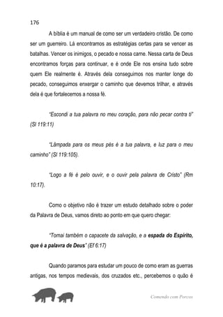 176
Comendo com Porcos
A bíblia é um manual de como ser um verdadeiro cristão. De como
ser um guerreiro. Lá encontramos as estratégias certas para se vencer as
batalhas. Vencer os inimigos, o pecado e nossa carne. Nessa carta de Deus
encontramos forças para continuar, e é onde Ele nos ensina tudo sobre
quem Ele realmente é. Através dela conseguimos nos manter longe do
pecado, conseguimos enxergar o caminho que devemos trilhar, e através
dela é que fortalecemos a nossa fé.
“Escondi a tua palavra no meu coração, para não pecar contra ti”
(Sl 119:11)
“Lâmpada para os meus pés é a tua palavra, e luz para o meu
caminho” (Sl 119:105).
“Logo a fé é pelo ouvir, e o ouvir pela palavra de Cristo” (Rm
10:17).
Como o objetivo não é trazer um estudo detalhado sobre o poder
da Palavra de Deus, vamos direto ao ponto em que quero chegar:
“Tomai também o capacete da salvação, e a espada do Espírito,
que é a palavra de Deus” (Ef 6:17)
Quando paramos para estudar um pouco de como eram as guerras
antigas, nos tempos medievais, dos cruzados etc., percebemos o quão é
 