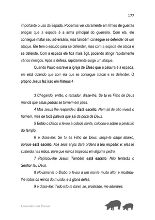 177
Comendo com Porcos
importante o uso da espada. Podemos ver claramente em filmes de guerras
antigas que a espada é a arma principal do guerreiro. Com ela, ele
consegue matar seu adversário, mas também consegue se defender de um
ataque. Ele tem o escudo para se defender, mas com a espada ele ataca e
se defende. Com a espada ele fica mais ágil, podendo atingir rapidamente
vários inimigos. Após a defesa, rapidamente surge um ataque.
Quando Paulo escreve a igreja de Éfeso que a palavra é a espada,
ele está dizendo que com ela que se consegue atacar e se defender. O
próprio Jesus fez isso em Mateus 4:
3 Chegando, então, o tentador, disse-lhe: Se tu és Filho de Deus
manda que estas pedras se tornem em pães.
4 Mas Jesus lhe respondeu: Está escrito: Nem só de pão viverá o
homem, mas de toda palavra que sai da boca de Deus.
5 Então o Diabo o levou à cidade santa, colocou-o sobre o pináculo
do templo,
6 e disse-lhe: Se tu és Filho de Deus, lança-te daqui abaixo;
porque está escrito: Aos seus anjos dará ordens a teu respeito; e: eles te
susterão nas mãos, para que nunca tropeces em alguma pedra.
7 Replicou-lhe Jesus: Também está escrito: Não tentarás o
Senhor teu Deus.
8 Novamente o Diabo o levou a um monte muito alto; e mostrou-
lhe todos os reinos do mundo, e a glória deles;
9 e disse-lhe: Tudo isto te darei, se, prostrado, me adorares.
 