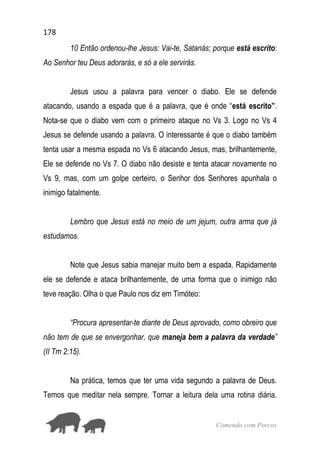 178
Comendo com Porcos
10 Então ordenou-lhe Jesus: Vai-te, Satanás; porque está escrito:
Ao Senhor teu Deus adorarás, e só a ele servirás.
Jesus usou a palavra para vencer o diabo. Ele se defende
atacando, usando a espada que é a palavra, que é onde “está escrito”.
Nota-se que o diabo vem com o primeiro ataque no Vs 3. Logo no Vs 4
Jesus se defende usando a palavra. O interessante é que o diabo também
tenta usar a mesma espada no Vs 6 atacando Jesus, mas, brilhantemente,
Ele se defende no Vs 7. O diabo não desiste e tenta atacar novamente no
Vs 9, mas, com um golpe certeiro, o Senhor dos Senhores apunhala o
inimigo fatalmente.
Lembro que Jesus está no meio de um jejum, outra arma que já
estudamos.
Note que Jesus sabia manejar muito bem a espada. Rapidamente
ele se defende e ataca brilhantemente, de uma forma que o inimigo não
teve reação. Olha o que Paulo nos diz em Timóteo:
“Procura apresentar-te diante de Deus aprovado, como obreiro que
não tem de que se envergonhar, que maneja bem a palavra da verdade”
(II Tm 2:15).
Na prática, temos que ter uma vida segundo a palavra de Deus.
Temos que meditar nela sempre. Tornar a leitura dela uma rotina diária.
 