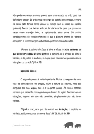 179
Comendo com Porcos
Não podemos entrar em uma guerra sem uma espada na mão para nos
defender e atacar. Se entrarmos no campo de batalha desarmados, é morte
na certa. Não temos como vencer o inimigo sem a posse da espada
(palavra). Temos que treinar, estudar, ler diariamente, para que possamos
saber como manejar bem, e rapidamente, essa arma. Só assim,
conseguiremos ser verdadeiramente o que a palavra chama de “obreiro
aprovado”, e vencer sempre as batalhas que forem sendo travadas.
“Porque a palavra de Deus é viva e eficaz, e mais cortante do
que qualquer espada de dois gumes, e penetra até a divisão de alma e
espírito, e de juntas e medulas, e é apta para discernir os pensamentos e
intenções do coração” (Hb 4:12).
Segundo passo:
O segundo passo é muito importante. Muitos conseguem ter uma
vida de consagração, de oração, jejum e leitura da palavra, mas são
atingidos por não vigiar, que é o segundo passo. Às vezes pessoas
pensam que estão tão consagradas que deixam de vigiar. Colocam-se em
situações, lugares, em que não deveriam, simplesmente por não terem
vigiado.
“Vigiai e orai, para que não entreis em tentação; o espírito, na
verdade, está pronto, mas a carne é fraca” (Mt 26:41;Mc 14:38).
 