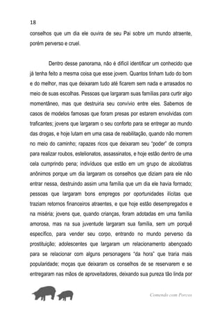 18
Comendo com Porcos
conselhos que um dia ele ouvira de seu Pai sobre um mundo atraente,
porém perverso e cruel.
Dentro desse panorama, não é difícil identificar um conhecido que
já tenha feito a mesma coisa que esse jovem. Quantos tinham tudo do bom
e do melhor, mas que deixaram tudo até ficarem sem nada e arrasados no
meio de suas escolhas. Pessoas que largaram suas famílias para curtir algo
momentâneo, mas que destruiria seu convívio entre eles. Sabemos de
casos de modelos famosas que foram presas por estarem envolvidas com
traficantes; jovens que largaram o seu conforto para se entregar ao mundo
das drogas, e hoje lutam em uma casa de reabilitação, quando não morrem
no meio do caminho; rapazes ricos que deixaram seu “poder” de compra
para realizar roubos, estelionatos, assassinatos, e hoje estão dentro de uma
cela cumprindo pena; indivíduos que estão em um grupo de alcoólatras
anônimos porque um dia largaram os conselhos que diziam para ele não
entrar nessa, destruindo assim uma família que um dia ele havia formado;
pessoas que largaram bons empregos por oportunidades ilícitas que
traziam retornos financeiros atraentes, e que hoje estão desempregados e
na miséria; jovens que, quando crianças, foram adotadas em uma família
amorosa, mas na sua juventude largaram sua família, sem um porquê
específico, para vender seu corpo, entrando no mundo perverso da
prostituição; adolescentes que largaram um relacionamento abençoado
para se relacionar com alguns personagens “da hora” que traria mais
popularidade; moças que deixaram os conselhos de se reservarem e se
entregaram nas mãos de aproveitadores, deixando sua pureza tão linda por
 
