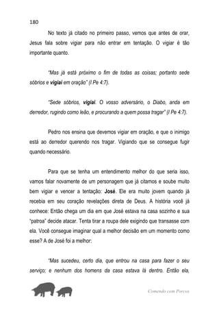 180
Comendo com Porcos
No texto já citado no primeiro passo, vemos que antes de orar,
Jesus fala sobre vigiar para não entrar em tentação. O vigiar é tão
importante quanto.
“Mas já está próximo o fim de todas as coisas; portanto sede
sóbrios e vigiai em oração” (I Pe 4:7).
“Sede sóbrios, vigiai. O vosso adversário, o Diabo, anda em
derredor, rugindo como leão, e procurando a quem possa tragar” (I Pe 4:7).
Pedro nos ensina que devemos vigiar em oração, e que o inimigo
está ao derredor querendo nos tragar. Vigiando que se consegue fugir
quando necessário.
Para que se tenha um entendimento melhor do que seria isso,
vamos falar novamente de um personagem que já citamos e soube muito
bem vigiar e vencer a tentação: José. Ele era muito jovem quando já
recebia em seu coração revelações direta de Deus. A história você já
conhece: Então chega um dia em que José estava na casa sozinho e sua
“patroa” decide atacar. Tenta tirar a roupa dele exigindo que transasse com
ela. Você consegue imaginar qual a melhor decisão em um momento como
esse? A de José foi a melhor:
“Mas sucedeu, certo dia, que entrou na casa para fazer o seu
serviço; e nenhum dos homens da casa estava lá dentro. Então ela,
 
