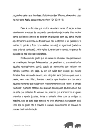 181
Comendo com Porcos
pegando-o pela capa, lhe disse: Deita-te comigo! Mas ele, deixando a capa
na mão dela, fugiu, escapando para fora” (Gn 39:11-12).
Essa é a decisão que muitos deveriam tomar. O rapaz estava
sozinho com a esposa de seu patrão perturbando o juízo dele. Uma mulher
bonita querendo somente se deleitar em prazeres com seu servo. Muitos
aqui tomariam a decisão de transar com ela. Juntariam o útil (satisfazer a
mulher do patrão e ficar com créditos com ela) ao agradável (satisfazer
suas próprias vontades). José vigiou durante todo o tempo, e quando foi
atacado ele não foi pego de surpresa.
Conheço muita gente que se coloca na situação. Não precisa nem
ser atraído pelo inimigo. Adolescentes que persistem no erro de olhar/ver
aquelas revistas/vídeos pornô; casais de namorados que insistem em
namorar sozinhos em casa, ou em um lugar bem escuro; ou mesmo
decidem ficar transando mesmo, pois ninguém sabe (nem os pais, nem o
pastor, nem meu líder); homens casados que insistem em dar corda
àquelas mulheres que buscam um relacionamento sexual rápido, a famosa
“saidinha”; mulheres casadas que acabam dando papo aquele homem que
ela sabe que está afim de sair com ela; pessoas que acabam indo a lugares
propícios a queda (boates, festas a fantasia, shop com os amigos do
trabalho, sala de bate papo sensual na web, chamadas na webcam etc.).
Esse tipo de gente não é provado e tentado, eles mesmos se colocam na
prova e dentro da tentação.
 