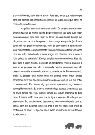183
Comendo com Porcos
e raças diferentes, todos ele vai atacar. Para isso, temos que vigiar sempre
para não cairmos nas armadilhas do inimigo. Se vigiar, consegue correr na
hora certa como fez José.
Na prática seria mais ou menos assim: Os amigos aparecem com
algumas revistas de mulher pelada. Eu peço licença e vou para outro lugar;
meu namorado(a) pede para viajar, ou dormir, na casa dele(a). Eu digo que
não; estou namorando e de repente o clima começa a esquentar (você sabe
como né? Não preciso detalhar aqui, ok?). Eu peço licença e saio para um
lugar movimentado, ou simplesmente vou para minha casa tomar um banho
bem frio; estou trabalhando e meus amigos me chamam para ir tomar a
“loira gelada de sexta feira”. Eu digo simplesmente que não bebo. Eles vão
dizer para ir assim mesmo, é só pedir um refrigerante. Avalie a situação, o
local e as pessoas que vão, e responda. Vamos considerar que são
pessoas de caráter e que o local é um bom restaurante. Eu vou e quando
chega lá, percebe uma mulher linda me olhando direto. Meus amigos
começam a dizer que não posso deixar essa passar, que ela tem que entrar
no meu currículo. Eu, casado, digo que preciso ir para casa, peço a conta e
saio rapidamente dali; Eu entro na internet e logo aparece uma pessoa que
há muito tempo não vejo, falando comigo por algum programa de bate
papo. A pessoa então pede para que eu ligue a webcam. Já sinta que tem
algo errado. Eu, simplesmente, desconecto; Meu namorado pede para eu
transar com ele. Estamos juntos há anos e ele me pediu essa prova de
confiança e de amor. Eu digo que não e avalio se realmente devo estar com
aquela pessoa.
 