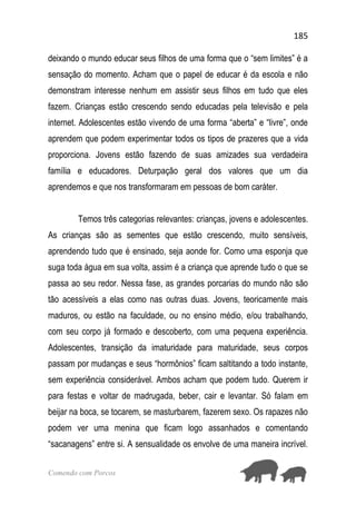 185
Comendo com Porcos
deixando o mundo educar seus filhos de uma forma que o “sem limites” é a
sensação do momento. Acham que o papel de educar é da escola e não
demonstram interesse nenhum em assistir seus filhos em tudo que eles
fazem. Crianças estão crescendo sendo educadas pela televisão e pela
internet. Adolescentes estão vivendo de uma forma “aberta” e “livre”, onde
aprendem que podem experimentar todos os tipos de prazeres que a vida
proporciona. Jovens estão fazendo de suas amizades sua verdadeira
família e educadores. Deturpação geral dos valores que um dia
aprendemos e que nos transformaram em pessoas de bom caráter.
Temos três categorias relevantes: crianças, jovens e adolescentes.
As crianças são as sementes que estão crescendo, muito sensíveis,
aprendendo tudo que é ensinado, seja aonde for. Como uma esponja que
suga toda água em sua volta, assim é a criança que aprende tudo o que se
passa ao seu redor. Nessa fase, as grandes porcarias do mundo não são
tão acessíveis a elas como nas outras duas. Jovens, teoricamente mais
maduros, ou estão na faculdade, ou no ensino médio, e/ou trabalhando,
com seu corpo já formado e descoberto, com uma pequena experiência.
Adolescentes, transição da imaturidade para maturidade, seus corpos
passam por mudanças e seus “hormônios” ficam saltitando a todo instante,
sem experiência considerável. Ambos acham que podem tudo. Querem ir
para festas e voltar de madrugada, beber, cair e levantar. Só falam em
beijar na boca, se tocarem, se masturbarem, fazerem sexo. Os rapazes não
podem ver uma menina que ficam logo assanhados e comentando
“sacanagens” entre si. A sensualidade os envolve de uma maneira incrível.
 