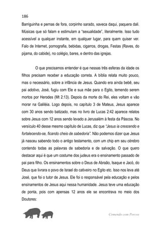 186
Comendo com Porcos
Barriguinha e pernas de fora, corpinho sarado, xaveca daqui, paquera dali.
Músicas que só falam e estimulam a “sexualidade”, literalmente. Isso tudo
acessível a qualquer instante, em qualquer lugar, para quem quiser ver.
Falo de Internet, pornografia, bebidas, cigarros, drogas, Festas (Raves, do
pijama, do cabide), no colégio, bares, e dentro das igrejas.
O que precisamos entender é que nessas três esferas da idade os
filhos precisam receber a educação correta. A bíblia relata muito pouco,
mas o necessário, sobre a infância de Jesus. Quando era ainda bebê, seu
pai adotivo, José, fugiu com Ele e sua mãe para o Egito, temendo serem
mortos por Herodes (Mt 2:13). Depois da morte do Rei, eles voltam e vão
morar na Galiléia. Logo depois, no capítulo 3 de Mateus, Jesus aparece
com 30 anos sendo batizado, mas no livro de Lucas 2:42 aparece relatos
sobre Jesus com 12 anos sendo levado a Jerusalém à festa da Páscoa. No
versículo 40 desse mesmo capítulo de Lucas, diz que “Jesus ia crescendo e
fortalecendo-se, ficando cheio de sabedoria”. Não podemos dizer que Jesus
já nasceu sabendo todo o antigo testamento, com um chip em seu cérebro
contendo todas as palavras de sabedoria e de salvação. O que quero
destacar aqui é que um costume dos judeus era o ensinamento passado de
pai para filho. Os ensinamentos sobre o Deus de Abraão, Isaque e Jacó, do
Deus que livrara o povo de Israel do cativeiro no Egito etc. Isso nos leva até
José, que foi o tutor de Jesus. Ele foi o responsável pela educação e pelos
ensinamentos de Jesus aqui nessa humanidade. Jesus teve uma educação
de ponta, pois com apensas 12 anos ele se encontrava no meio dos
Doutores:
 