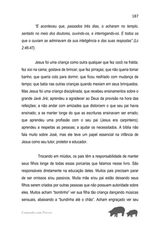 187
Comendo com Porcos
“E aconteceu que, passados três dias, o acharam no templo,
sentado no meio dos doutores, ouvindo-os, e interrogando-os. E todos os
que o ouviam se admiravam da sua inteligência e das suas respostas” (Lc
2:46-47).
Jesus foi uma criança como outra qualquer que fez cocô na fralda;
fez xixi na cama; gostava de brincar; que fez pirraças; que não queria tomar
banho; que queria colo para dormir; que ficou resfriado com mudança de
tempo; que batia nas outras crianças quando mexiam em seus brinquedos.
Mas Jesus foi uma criança disciplinada; que recebeu ensinamentos sobre o
grande Javé Jiré; aprendeu a agradecer ao Deus da provisão na hora das
refeições; a não andar com amizades que distorcem o que seu pai havia
ensinado; a se manter longe do que as escrituras ensinavam ser errado;
que aprendeu uma profissão com o seu pai (Jesus era carpinteiro);
aprendeu a respeitas as pessoas; a ajudar os necessitados. A bíblia não
fala muito sobre José, mas ele teve um papel essencial na infância de
Jesus como seu tutor, protetor e educador.
Trocando em miúdos, os pais têm a responsabilidade de manter
seus filhos longe de todas essas porcarias que falamos nesse livro. São
responsáveis diretamente na educação deles. Muitos pais precisam parar
de ser omissos e/ou passivos. Muita mãe e/ou pai estão deixando seus
filhos serem criados por outras pessoas que não possuem autoridade sobre
eles. Muitos acham “bonitinho” ver sua filha tão criança dançando músicas
sensuais, abaixando a “bundinha até o chão”. Acham engraçado ver seu
 