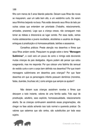 188
Comendo com Porcos
filho com menos de 5 anos falando palavrão. Deixam suas filhas tão novas
se maquiarem, usar um salto bem alto, e um vestidinho curto. De verem
seus filhinhos beijando na boca. Pais estão deixando seus filhos de lado por
outras coisas que entendem ser prioridade (Trabalho, relacionamento,
amizades, prazeres). Logo que a criança cresce, não conseguem mais
tomar as rédeas e direcioná-la ao lugar correto. Por essa razão, vemos
muitos adolescentes e jovens revoltados, alcoólatras e usuários de drogas,
entregues à prostituição e à homossexualidade, ladrões e assassinos.
Conselhos práticos: Preste atenção nos desenhos e filmes que
seus filhos andam vendo. Pesquisem no google sobre o tema “Mensagem
Subliminar”, e você verá um pouco de como o inimigo está devorando
muitas crianças de pais desligados. Alguns podem até pensar que estou
exagerando, mas me responda: Por que colocar uma fadinha tão sensual
de vestido curto e com o corpo bem definido nos desenhos? Por que inserir
mensagens subliminares em desenhos para crianças? Por que fazer
desenhos em que os personagens infantis possuem demônios (monstros,
fadas, duendes, bruchasc etc.) como amigos que sempre os ajudam?
Não deixem suas crianças assistirem novelas e filmes que
deturpam a todo instante, valores de uma família sadia. Falo aqui de
prostituição, adultério, sexo explícito, homossexualidade, relacionamento
aberto. Se as crianças continuarem assistindo essas programações, vão
chegar na fase adulta achando isso tudo normal e querendo praticar. Os
valores que sabemos que são certos, são substituídos por toda essa
sujeira.
 