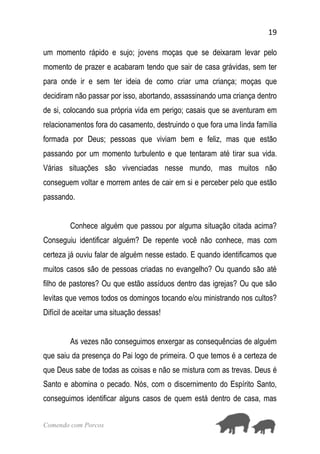 19
Comendo com Porcos
um momento rápido e sujo; jovens moças que se deixaram levar pelo
momento de prazer e acabaram tendo que sair de casa grávidas, sem ter
para onde ir e sem ter ideia de como criar uma criança; moças que
decidiram não passar por isso, abortando, assassinando uma criança dentro
de si, colocando sua própria vida em perigo; casais que se aventuram em
relacionamentos fora do casamento, destruindo o que fora uma linda família
formada por Deus; pessoas que viviam bem e feliz, mas que estão
passando por um momento turbulento e que tentaram até tirar sua vida.
Várias situações são vivenciadas nesse mundo, mas muitos não
conseguem voltar e morrem antes de cair em si e perceber pelo que estão
passando.
Conhece alguém que passou por alguma situação citada acima?
Conseguiu identificar alguém? De repente você não conhece, mas com
certeza já ouviu falar de alguém nesse estado. E quando identificamos que
muitos casos são de pessoas criadas no evangelho? Ou quando são até
filho de pastores? Ou que estão assíduos dentro das igrejas? Ou que são
levitas que vemos todos os domingos tocando e/ou ministrando nos cultos?
Difícil de aceitar uma situação dessas!
As vezes não conseguimos enxergar as consequências de alguém
que saiu da presença do Pai logo de primeira. O que temos é a certeza de
que Deus sabe de todas as coisas e não se mistura com as trevas. Deus é
Santo e abomina o pecado. Nós, com o discernimento do Espírito Santo,
conseguimos identificar alguns casos de quem está dentro de casa, mas
 
