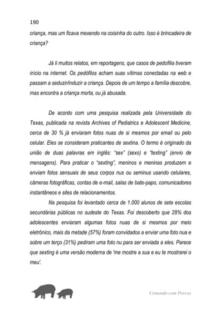 190
Comendo com Porcos
criança, mas um ficava mexendo na coisinha do outro. Isso é brincadeira de
criança?
Já li muitos relatos, em reportagens, que casos de pedofilia tiveram
início na internet. Os pedófilos acham suas vítimas conectadas na web e
passam a seduzir/induzir a criança. Depois de um tempo a família descobre,
mas encontra a criança morta, ou já abusada.
De acordo com uma pesquisa realizada pela Universidade do
Texas, publicada na revista Archives of Pediatrics e Adolescent Medicine,
cerca de 30 % já enviaram fotos nuas de si mesmos por email ou pelo
celular. Eles se consideram praticantes de sextina. O termo é originado da
união de duas palavras em inglês: “sex” (sexo) e “texting” (envio de
mensagens). Para praticar o “sexting”, meninos e meninas produzem e
enviam fotos sensuais de seus corpos nus ou seminus usando celulares,
câmeras fotográficas, contas de e-mail, salas de bate-papo, comunicadores
instantâneos e sites de relacionamentos.
Na pesquisa foi levantado cerca de 1.000 alunos de sete escolas
secundárias públicas no sudeste do Texas. Foi descoberto que 28% dos
adolescentes enviaram algumas fotos nuas de si mesmos por meio
eletrônico, mais da metade (57%) foram convidados a enviar uma foto nua e
sobre um terço (31%) pediram uma foto nu para ser enviada a eles. Parece
que sexting é uma versão moderna de 'me mostre a sua e eu te mostrarei o
meu'.
 