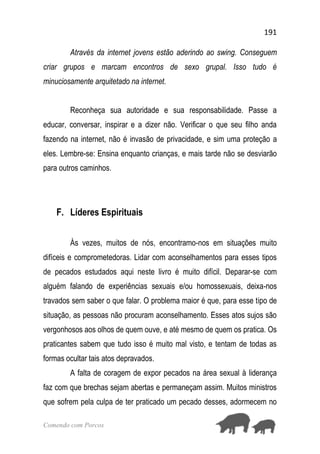 191
Comendo com Porcos
Através da internet jovens estão aderindo ao swing. Conseguem
criar grupos e marcam encontros de sexo grupal. Isso tudo é
minuciosamente arquitetado na internet.
Reconheça sua autoridade e sua responsabilidade. Passe a
educar, conversar, inspirar e a dizer não. Verificar o que seu filho anda
fazendo na internet, não é invasão de privacidade, e sim uma proteção a
eles. Lembre-se: Ensina enquanto crianças, e mais tarde não se desviarão
para outros caminhos.
F. Líderes Espirituais
Às vezes, muitos de nós, encontramo-nos em situações muito
difíceis e comprometedoras. Lidar com aconselhamentos para esses tipos
de pecados estudados aqui neste livro é muito difícil. Deparar-se com
alguém falando de experiências sexuais e/ou homossexuais, deixa-nos
travados sem saber o que falar. O problema maior é que, para esse tipo de
situação, as pessoas não procuram aconselhamento. Esses atos sujos são
vergonhosos aos olhos de quem ouve, e até mesmo de quem os pratica. Os
praticantes sabem que tudo isso é muito mal visto, e tentam de todas as
formas ocultar tais atos depravados.
A falta de coragem de expor pecados na área sexual à liderança
faz com que brechas sejam abertas e permaneçam assim. Muitos ministros
que sofrem pela culpa de ter praticado um pecado desses, adormecem no
 