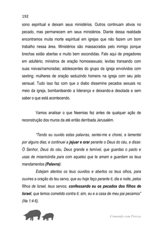 192
Comendo com Porcos
sono espiritual e deixam seus ministérios. Outros continuam ativos no
pecado, mas permanecem em seus ministérios. Diante dessa realidade
encontramos muita morte espiritual em igrejas que não fazem um bom
trabalho nessa área. Ministérios são massacrados pelo inimigo porque
brechas estão abertas e muito bem escondidas. Falo aqui de pregadores
em adultério; ministros de oração homossexuais; levitas transando com
suas noivas/namoradas; adolescentes do grupo da igreja envolvidos com
sexting; mulheres de oração seduzindo homens na igreja com seu jeito
sensual. Tudo isso faz com que o diabo dissemine pecados sexuais no
meio da igreja, bombardeando a liderança e deixando-a desolada e sem
saber o que está acontecendo.
Vamos analisar o que Neemias fez antes de qualquer ação de
reconstrução dos muros da até então derribada Jerusalém.
“Tendo eu ouvido estas palavras, sentei-me e chorei, e lamentei
por alguns dias; e continuei a jejuar e orar perante o Deus do céu, e disse:
Ó Senhor, Deus do céu, Deus grande e temível, que guardas o pacto e
usas de misericórdia para com aqueles que te amam e guardam os teus
mandamentos (Palavra):
Estejam atentos os teus ouvidos e abertos os teus olhos, para
ouvires a oração do teu servo, que eu hoje faço perante ti, dia e noite, pelos
filhos de Israel, teus servos, confessando eu os pecados dos filhos de
Israel, que temos cometido contra ti; sim, eu e a casa de meu pai pecamos”
(Ne 1:4-6).
 