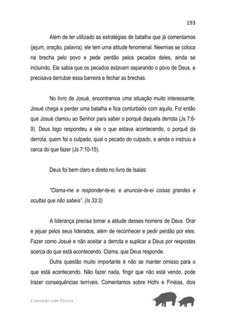 193
Comendo com Porcos
Além de ter utilizado as estratégias de batalha que já comentamos
(jejum, oração, palavra), ele tem uma atitude fenomenal. Neemias se coloca
na brecha pelo povo e pede perdão pelos pecados deles, ainda se
incluindo. Ele sabia que os pecados estavam separando o povo de Deus, e
precisava derrubar essa barreira e fechar as brechas.
No livro de Josué, encontramos uma situação muito interessante.
Josué chega a perder uma batalha e fica conturbado com aquilo. Foi então
que Josué clamou ao Senhor para saber o porquê daquela derrota (Js 7:6-
9). Deus logo respondeu a ele o que estava acontecendo, o porquê da
derrota, quem foi o culpado, qual o pecado do culpado, e ainda o instruiu a
cerca do que fazer (Js 7:10-15).
Deus foi bem claro e direto no livro de Isaias:
“Clama-me e responder-te-ei, e anunciar-te-ei coisas grandes e
ocultas que não sabeis”. (Is 33:3)
A liderança precisa tomar a atitude desses homens de Deus. Orar
e jejuar pelos seus liderados, além de reconhecer e pedir perdão por eles.
Fazer como Josué e não aceitar a derrota e suplicar a Deus por respostas
acerca do que está acontecendo. Clama, que Deus responde.
Outra questão muito importante é não se manter omisso para o
que está acontecendo. Não fazer nada, fingir que não está vendo, pode
trazer consequências terríveis. Comentamos sobre Hofni e Finéias, dois
 