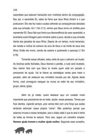 194
Comendo com Porcos
sacerdotes que estavam transando com mulheres dentro da congregação.
Seu pai, o sacerdote Eli, sabia da fama que seus filhos tinham e o que
praticavam. Ele não fez nada e acaba colhendo as consequências deixadas
pela sua omissão. Em 1 Sm 3:13, vemos que Deus envia um profeta para
repreender Eli. Deus fala que tiraria sua descendência da casa sacerdotal, e
levantaria outra linhagem para ministrar sobre o povo, devido a sua omissão
diante dos pecados de seus filhos. Depois de um tempo, muito temeroso,
ele recebe a notícia do extravio da arca de Deus e da morte de seus dois
filhos. Então ele morre, caindo da cadeira e quebrando o pescoço (1 Sm
4:18).
Tomando essas atitudes, estou certo de que o cativeiro vai mudar.
As brechas serão fechadas, Deus liberará o perdão, e tudo será revelado.
Seu clamor fará com que Deus te revele quem está em pecado e
precisando de ajuda. Vai te liberar as estratégias certas para tratar o
pecador, além de restaurar seu ministério travado por ele. Agindo desta
forma, você conseguira reerguer os muros ao redor de seu ministério,
grupo, célula, igreja.
Além do já citado, quero destacar aqui um cuidado muito
importante que precisamos ter ao tratar, ajudar, essas pessoas. Temos que
ficar atentos, vigiando sempre, pois vamos lidar com uma força que acaba
tentando estimular nossa própria “carne”. Não podemos pensar que
estamos imunes a essas tentações, pois o diabo sabe o que te atrai e tenta
de todas as formas te seduzir. Para isso, segue um conselho simples:
Homem ajuda homem e mulher ajuda mulher. Seguindo esse conselho,
 