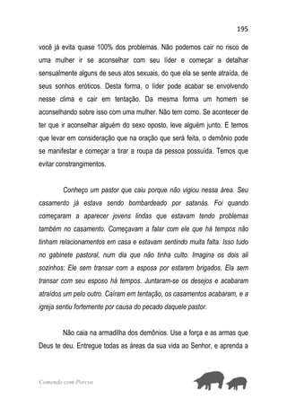 195
Comendo com Porcos
você já evita quase 100% dos problemas. Não podemos cair no risco de
uma mulher ir se aconselhar com seu líder e começar a detalhar
sensualmente alguns de seus atos sexuais, do que ela se sente atraída, de
seus sonhos eróticos. Desta forma, o líder pode acabar se envolvendo
nesse clima e cair em tentação. Da mesma forma um homem se
aconselhando sobre isso com uma mulher. Não tem como. Se acontecer de
ter que ir aconselhar alguém do sexo oposto, leve alguém junto. E temos
que levar em consideração que na oração que será feita, o demônio pode
se manifestar e começar a tirar a roupa da pessoa possuída. Temos que
evitar constrangimentos.
Conheço um pastor que caiu porque não vigiou nessa área. Seu
casamento já estava sendo bombardeado por satanás. Foi quando
começaram a aparecer jovens lindas que estavam tendo problemas
também no casamento. Começavam a falar com ele que há tempos não
tinham relacionamentos em casa e estavam sentindo muita falta. Isso tudo
no gabinete pastoral, num dia que não tinha culto. Imagina os dois ali
sozinhos: Ele sem transar com a esposa por estarem brigados. Ela sem
transar com seu esposo há tempos. Juntaram-se os desejos e acabaram
atraídos um pelo outro. Caíram em tentação, os casamentos acabaram, e a
igreja sentiu fortemente por causa do pecado daquele pastor.
Não caia na armadilha dos demônios. Use a força e as armas que
Deus te deu. Entregue todas as áreas da sua vida ao Senhor, e aprenda a
 