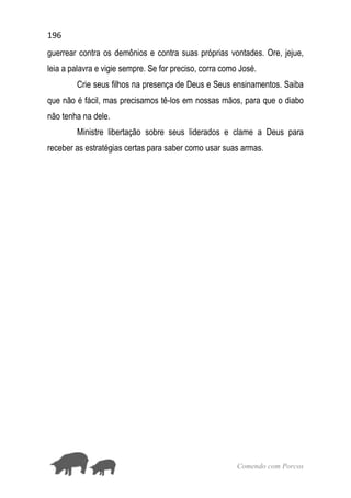 196
Comendo com Porcos
guerrear contra os demônios e contra suas próprias vontades. Ore, jejue,
leia a palavra e vigie sempre. Se for preciso, corra como José.
Crie seus filhos na presença de Deus e Seus ensinamentos. Saiba
que não é fácil, mas precisamos tê-los em nossas mãos, para que o diabo
não tenha na dele.
Ministre libertação sobre seus liderados e clame a Deus para
receber as estratégias certas para saber como usar suas armas.
 