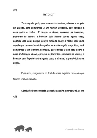 198
Comendo com Porcos
Mt 7:24-27
Todo aquele, pois, que ouve estas minhas palavras e as põe
em prática, será comparado a um homem prudente, que edificou a
casa sobre a rocha. E desceu a chuva, correram as torrentes,
sopraram os ventos, e bateram com ímpeto contra aquela casa;
contudo não caiu, porque estava fundada sobre a rocha. Mas todo
aquele que ouve estas minhas palavras, e não as põe em prática, será
comparado a um homem insensato, que edificou a sua casa sobre a
areia. E desceu a chuva, correram as torrentes, sopraram os ventos, e
bateram com ímpeto contra aquela casa, e ela caiu; e grande foi a sua
queda.
Praticando, chegaremos no final de nossa trajetória certos de que
fizemos um bom trabalho.
Combati o bom combate, acabei a carreira, guardei a fé. (II Tm
4:7)
 