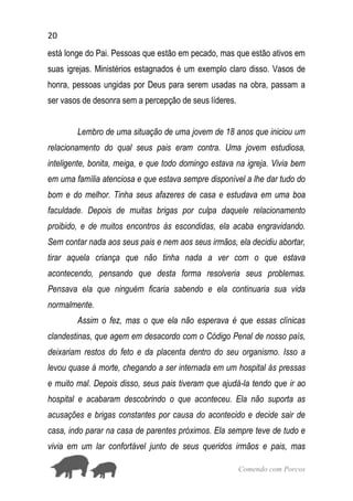 20
Comendo com Porcos
está longe do Pai. Pessoas que estão em pecado, mas que estão ativos em
suas igrejas. Ministérios estagnados é um exemplo claro disso. Vasos de
honra, pessoas ungidas por Deus para serem usadas na obra, passam a
ser vasos de desonra sem a percepção de seus líderes.
Lembro de uma situação de uma jovem de 18 anos que iniciou um
relacionamento do qual seus pais eram contra. Uma jovem estudiosa,
inteligente, bonita, meiga, e que todo domingo estava na igreja. Vivia bem
em uma família atenciosa e que estava sempre disponível a lhe dar tudo do
bom e do melhor. Tinha seus afazeres de casa e estudava em uma boa
faculdade. Depois de muitas brigas por culpa daquele relacionamento
proibido, e de muitos encontros às escondidas, ela acaba engravidando.
Sem contar nada aos seus pais e nem aos seus irmãos, ela decidiu abortar,
tirar aquela criança que não tinha nada a ver com o que estava
acontecendo, pensando que desta forma resolveria seus problemas.
Pensava ela que ninguém ficaria sabendo e ela continuaria sua vida
normalmente.
Assim o fez, mas o que ela não esperava é que essas clínicas
clandestinas, que agem em desacordo com o Código Penal de nosso país,
deixariam restos do feto e da placenta dentro do seu organismo. Isso a
levou quase à morte, chegando a ser internada em um hospital às pressas
e muito mal. Depois disso, seus pais tiveram que ajudá-la tendo que ir ao
hospital e acabaram descobrindo o que aconteceu. Ela não suporta as
acusações e brigas constantes por causa do acontecido e decide sair de
casa, indo parar na casa de parentes próximos. Ela sempre teve de tudo e
vivia em um lar confortável junto de seus queridos irmãos e pais, mas
 