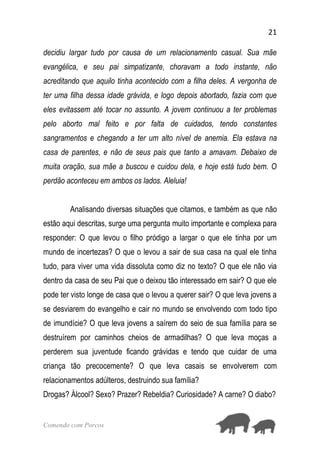 21
Comendo com Porcos
decidiu largar tudo por causa de um relacionamento casual. Sua mãe
evangélica, e seu pai simpatizante, choravam a todo instante, não
acreditando que aquilo tinha acontecido com a filha deles. A vergonha de
ter uma filha dessa idade grávida, e logo depois abortado, fazia com que
eles evitassem até tocar no assunto. A jovem continuou a ter problemas
pelo aborto mal feito e por falta de cuidados, tendo constantes
sangramentos e chegando a ter um alto nível de anemia. Ela estava na
casa de parentes, e não de seus pais que tanto a amavam. Debaixo de
muita oração, sua mãe a buscou e cuidou dela, e hoje está tudo bem. O
perdão aconteceu em ambos os lados. Aleluia!
Analisando diversas situações que citamos, e também as que não
estão aqui descritas, surge uma pergunta muito importante e complexa para
responder: O que levou o filho pródigo a largar o que ele tinha por um
mundo de incertezas? O que o levou a sair de sua casa na qual ele tinha
tudo, para viver uma vida dissoluta como diz no texto? O que ele não via
dentro da casa de seu Pai que o deixou tão interessado em sair? O que ele
pode ter visto longe de casa que o levou a querer sair? O que leva jovens a
se desviarem do evangelho e cair no mundo se envolvendo com todo tipo
de imundície? O que leva jovens a saírem do seio de sua família para se
destruírem por caminhos cheios de armadilhas? O que leva moças a
perderem sua juventude ficando grávidas e tendo que cuidar de uma
criança tão precocemente? O que leva casais se envolverem com
relacionamentos adúlteros, destruindo sua família?
Drogas? Álcool? Sexo? Prazer? Rebeldia? Curiosidade? A carne? O diabo?
 