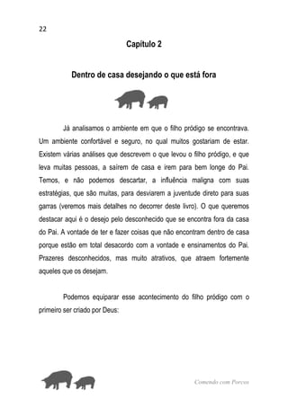22
Comendo com Porcos
Capítulo 2
Dentro de casa desejando o que está fora
Já analisamos o ambiente em que o filho pródigo se encontrava.
Um ambiente confortável e seguro, no qual muitos gostariam de estar.
Existem várias análises que descrevem o que levou o filho pródigo, e que
leva muitas pessoas, a saírem de casa e irem para bem longe do Pai.
Temos, e não podemos descartar, a influência maligna com suas
estratégias, que são muitas, para desviarem a juventude direto para suas
garras (veremos mais detalhes no decorrer deste livro). O que queremos
destacar aqui é o desejo pelo desconhecido que se encontra fora da casa
do Pai. A vontade de ter e fazer coisas que não encontram dentro de casa
porque estão em total desacordo com a vontade e ensinamentos do Pai.
Prazeres desconhecidos, mas muito atrativos, que atraem fortemente
aqueles que os desejam.
Podemos equiparar esse acontecimento do filho pródigo com o
primeiro ser criado por Deus:
 