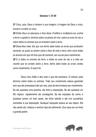 23
Comendo com Porcos
Genesis 1: 27-30
27 Criou, pois, Deus o homem à sua imagem; à imagem de Deus o criou;
homem e mulher os criou.
28 Então Deus os abençoou e lhes disse: Frutificai e multiplicai-vos; enchei
a terra e sujeitai-a; dominai sobre os peixes do mar, sobre as aves do céu e
sobre todos os animais que se arrastam sobre a terra.
29 Disse-lhes mais: Eis que vos tenho dado todas as ervas que produzem
semente, as quais se acham sobre a face de toda a terra, bem como todas
as árvores em que há fruto que dê semente; ser-vos-ão para mantimento.
30 E a todos os animais da terra, a todas as aves do céu e a todo ser
vivente que se arrasta sobre a terra, tenho dado todas as ervas verdes
como mantimento. E assim foi.
Deus criou Adão e deu tudo o que ele precisava. O colocou para
dominar sobre todos os animais. Todo seu mantimento estava garantido
sem que ele precisasse lutar por isso, pois da terra brotava seu mantimento.
Se ele quisesse uma picanha, ele tinha a disposição; Se ele quisesse um
filé mignon, rapidamente ele conseguiria; Se ele enjoasse de carne e
quisesse comer um bom peixe, ele tinha salmão e até uns suculentos
camarões à sua disposição; Qualquer banquete estava ao seu dispor. Ele
não sentia dor, tristeza e nenhum tipo de sofrimento. Sua casa era um lindo
e grande jardim:
 