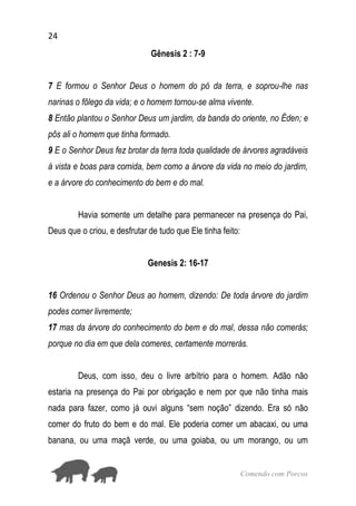 24
Comendo com Porcos
Gênesis 2 : 7-9
7 E formou o Senhor Deus o homem do pó da terra, e soprou-lhe nas
narinas o fôlego da vida; e o homem tornou-se alma vivente.
8 Então plantou o Senhor Deus um jardim, da banda do oriente, no Éden; e
pôs ali o homem que tinha formado.
9 E o Senhor Deus fez brotar da terra toda qualidade de árvores agradáveis
à vista e boas para comida, bem como a árvore da vida no meio do jardim,
e a árvore do conhecimento do bem e do mal.
Havia somente um detalhe para permanecer na presença do Pai,
Deus que o criou, e desfrutar de tudo que Ele tinha feito:
Genesis 2: 16-17
16 Ordenou o Senhor Deus ao homem, dizendo: De toda árvore do jardim
podes comer livremente;
17 mas da árvore do conhecimento do bem e do mal, dessa não comerás;
porque no dia em que dela comeres, certamente morrerás.
Deus, com isso, deu o livre arbítrio para o homem. Adão não
estaria na presença do Pai por obrigação e nem por que não tinha mais
nada para fazer, como já ouvi alguns “sem noção” dizendo. Era só não
comer do fruto do bem e do mal. Ele poderia comer um abacaxi, ou uma
banana, ou uma maçã verde, ou uma goiaba, ou um morango, ou um
 