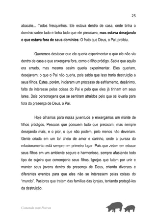 25
Comendo com Porcos
abacate... Todos fresquinhos. Ele estava dentro de casa, onde tinha o
domínio sobre tudo e tinha tudo que ele precisava, mas estava desejando
o que estava fora de seus domínios: O fruto que Deus, o Pai, proibiu.
Queremos destacar que ele queria experimentar o que ele não via
dentro de casa e que enxergava fora, como o filho pródigo. Sabia que aquilo
era errado, mas mesmo assim queria experimentar. Eles queriam,
desejavam, o que o Pai não queria, pois sabia que isso traria destruição a
seus filhos. Estes, porém, iniciaram um processo de esfriamento, desânimo,
falta de interesse pelas coisas do Pai e pelo que eles já tinham em seus
lares. Dois personagens que se sentiram atraídos pelo que os levaria para
fora da presença de Deus, o Pai.
Hoje olhamos para nossa juventude e enxergamos um monte de
filhos pródigos. Pessoas que possuem tudo que precisam, mas sempre
desejando mais, e o pior, o que não podem, pelo menos não deveriam.
Gente criada em um lar cheio de amor e carinho, onde a pureza do
relacionamento está sempre em primeiro lugar. Pais que zelam em educar
seus filhos em um ambiente seguro e harmonioso, sempre afastando todo
tipo de sujeira que corromperia seus filhos. Igrejas que lutam por unir e
manter seus jovens dentro da presença de Deus, criando diversos e
diferentes eventos para que eles não se interessem pelas coisas do
“mundo”. Pastores que tratam das famílias das igrejas, tentando protegê-los
da destruição.
 