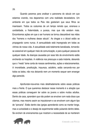 26
Comendo com Porcos
Quando paramos para analisar o panorama do século em que
estamos vivendo, nos deparamos com uma realidade devastadora. Um
ambiente em que todos os Pais não gostariam que seus filhos se
inserissem. Todos os costumes de um tempo remoto que, ensinava a
cordialidade, a fraternidade, a pureza, mas que não existem mais.
Encontramos ações em que o ser humano se tornou descartável nas mãos
dos “homens e mulheres desse século”. As drogas e o álcool estão se
propagando como nunca. A sensualidade está impregnada em todas as
vitrines de nossa vida. A sexualidade está totalmente banalizada, tornando-
se acessível em qualquer meio de comunicação, e para qualquer pessoa de
qualquer idade. As doenças causadas por esse tido de envolvimento estão
enchendo os hospitais. A violência nos preocupa a cada instante, deixando
que o “medo” tome conta de nossos sentimentos, ações e relacionamentos.
A imoralidade, prostituição, impureza, adultério, estão cercando-nos por
todos os lados, não nos deixando nem um momento sequer sem enxergar
algo parecido.
Aprofundar-nos-emos mais detalhadamente sobre essas práticas
mais a frente. O que queremos destacar nesse momento é a atração que
essas práticas conseguem ter sobre os jovens e sobre muitos adultos.
Dentro de casa, aprendem que não podem se envolver com nada disso que
citamos, mas mesmo assim se impulsionam e se envolvem com algum tipo
de “porcaria”. Estão dentro das igrejas aprendendo como se manter longe,
mas a curiosidade e o desejo de experimentar estão pulsando dentro deles.
Se enchem de ensinamentos que mostram a necessidade de se manterem
 