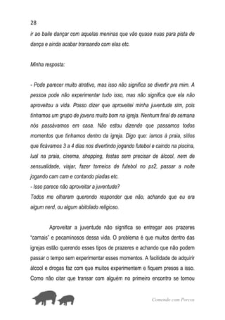 28
Comendo com Porcos
ir ao baile dançar com aquelas meninas que vão quase nuas para pista de
dança e ainda acabar transando com elas etc.
Minha resposta:
- Pode parecer muito atrativo, mas isso não significa se divertir pra mim. A
pessoa pode não experimentar tudo isso, mas não significa que ela não
aproveitou a vida. Posso dizer que aproveitei minha juventude sim, pois
tínhamos um grupo de jovens muito bom na igreja. Nenhum final de semana
nós passávamos em casa. Não estou dizendo que passamos todos
momentos que tínhamos dentro da igreja. Digo que: íamos à praia, sítios
que ficávamos 3 a 4 dias nos divertindo jogando futebol e caindo na piscina,
lual na praia, cinema, shopping, festas sem precisar de álcool, nem de
sensualidade, viajar, fazer torneios de futebol no ps2, passar a noite
jogando cam cam e contando piadas etc.
- Isso parece não aproveitar a juventude?
Todos me olharam querendo responder que não, achando que eu era
algum nerd, ou algum abitolado religioso.
Aproveitar a juventude não significa se entregar aos prazeres
“carnais” e pecaminosos dessa vida. O problema é que muitos dentro das
igrejas estão querendo esses tipos de prazeres e achando que não podem
passar o tempo sem experimentar esses momentos. A facilidade de adquirir
álcool e drogas faz com que muitos experimentem e fiquem presos a isso.
Como não citar que transar com alguém no primeiro encontro se tornou
 