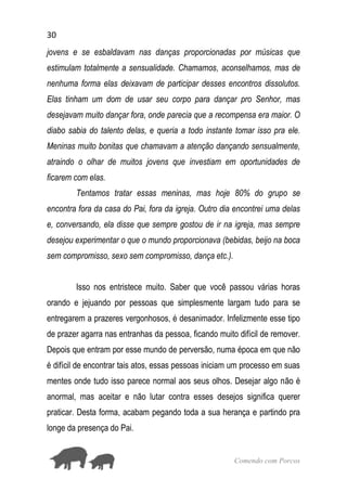 30
Comendo com Porcos
jovens e se esbaldavam nas danças proporcionadas por músicas que
estimulam totalmente a sensualidade. Chamamos, aconselhamos, mas de
nenhuma forma elas deixavam de participar desses encontros dissolutos.
Elas tinham um dom de usar seu corpo para dançar pro Senhor, mas
desejavam muito dançar fora, onde parecia que a recompensa era maior. O
diabo sabia do talento delas, e queria a todo instante tomar isso pra ele.
Meninas muito bonitas que chamavam a atenção dançando sensualmente,
atraindo o olhar de muitos jovens que investiam em oportunidades de
ficarem com elas.
Tentamos tratar essas meninas, mas hoje 80% do grupo se
encontra fora da casa do Pai, fora da igreja. Outro dia encontrei uma delas
e, conversando, ela disse que sempre gostou de ir na igreja, mas sempre
desejou experimentar o que o mundo proporcionava (bebidas, beijo na boca
sem compromisso, sexo sem compromisso, dança etc.).
Isso nos entristece muito. Saber que você passou várias horas
orando e jejuando por pessoas que simplesmente largam tudo para se
entregarem a prazeres vergonhosos, é desanimador. Infelizmente esse tipo
de prazer agarra nas entranhas da pessoa, ficando muito difícil de remover.
Depois que entram por esse mundo de perversão, numa época em que não
é difícil de encontrar tais atos, essas pessoas iniciam um processo em suas
mentes onde tudo isso parece normal aos seus olhos. Desejar algo não é
anormal, mas aceitar e não lutar contra esses desejos significa querer
praticar. Desta forma, acabam pegando toda a sua herança e partindo pra
longe da presença do Pai.
 