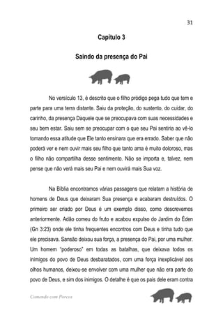 31
Comendo com Porcos
Capítulo 3
Saindo da presença do Pai
No versículo 13, é descrito que o filho pródigo pega tudo que tem e
parte para uma terra distante. Saiu da proteção, do sustento, do cuidar, do
carinho, da presença Daquele que se preocupava com suas necessidades e
seu bem estar. Saiu sem se preocupar com o que seu Pai sentiria ao vê-lo
tomando essa atitude que Ele tanto ensinara que era errado. Saber que não
poderá ver e nem ouvir mais seu filho que tanto ama é muito doloroso, mas
o filho não compartilha desse sentimento. Não se importa e, talvez, nem
pense que não verá mais seu Pai e nem ouvirá mais Sua voz.
Na Bíblia encontramos várias passagens que relatam a história de
homens de Deus que deixaram Sua presença e acabaram destruídos. O
primeiro ser criado por Deus é um exemplo disso, como descrevemos
anteriormente. Adão comeu do fruto e acabou expulso do Jardim do Éden
(Gn 3:23) onde ele tinha frequentes encontros com Deus e tinha tudo que
ele precisava. Sansão deixou sua força, a presença do Pai, por uma mulher.
Um homem “poderoso” em todas as batalhas, que deixava todos os
inimigos do povo de Deus desbaratados, com uma força inexplicável aos
olhos humanos, deixou-se envolver com uma mulher que não era parte do
povo de Deus, e sim dos inimigos. O detalhe é que os pais dele eram contra
 