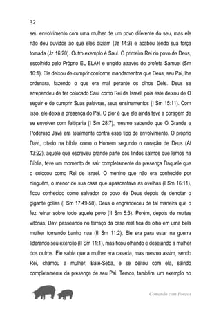 32
Comendo com Porcos
seu envolvimento com uma mulher de um povo diferente do seu, mas ele
não deu ouvidos ao que eles diziam (Jz 14:3) e acabou tendo sua força
tomada (Jz 16:20). Outro exemplo é Saul. O primeiro Rei do povo de Deus,
escolhido pelo Próprio EL ELAH e ungido através do profeta Samuel (Sm
10:1). Ele deixou de cumprir conforme mandamentos que Deus, seu Pai, lhe
ordenara, fazendo o que era mal perante os olhos Dele. Deus se
arrependeu de ter colocado Saul como Rei de Israel, pois este deixou de O
seguir e de cumprir Suas palavras, seus ensinamentos (I Sm 15:11). Com
isso, ele deixa a presença do Pai. O pior é que ele ainda teve a coragem de
se envolver com feitiçaria (I Sm 28:7), mesmo sabendo que O Grande e
Poderoso Javé era totalmente contra esse tipo de envolvimento. O próprio
Davi, citado na bíblia como o Homem segundo o coração de Deus (At
13:22), aquele que escreveu grande parte dos lindos salmos que lemos na
Bíblia, teve um momento de sair completamente da presença Daquele que
o colocou como Rei de Israel. O menino que não era conhecido por
ninguém, o menor de sua casa que apascentava as ovelhas (I Sm 16:11),
ficou conhecido como salvador do povo de Deus depois de derrotar o
gigante golias (I Sm 17:49-50). Deus o engrandeceu de tal maneira que o
fez reinar sobre todo aquele povo (II Sm 5:3). Porém, depois de muitas
vitórias, Davi passeando no terraço da casa real fica de olho em uma bela
mulher tomando banho nua (II Sm 11:2). Ele era para estar na guerra
liderando seu exército (II Sm 11:1), mas ficou olhando e desejando a mulher
dos outros. Ele sabia que a mulher era casada, mas mesmo assim, sendo
Rei, chamou a mulher, Bate-Seba, e se deitou com ela, saindo
completamente da presença de seu Pai. Temos, também, um exemplo no
 