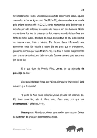33
Comendo com Porcos
novo testamento. Pedro, um discípulo escolhido pelo Próprio Jesus, aquele
que andou sobre as águas com Ele (Mt 14:29), deixou sua boca ser usada
pelo próprio satanás (Mt 16:22-23), sendo repreendido pelo Senhor que o
advertiu por não entender as coisas de Deus e sim dos homens. Neste
momento ele fica fora da presença do Pai, mesmo estando do lado Dele em
forma de Filho. Judas, discípulo de Jesus, que andava ao seu lado e comia
na mesma mesa, traiu o Mestre. Ele dedura Jesus informando aos
sacerdotes onde Ele estaria e quem Ele era para que o prendessem,
ganhando dinheiro por isso (Mt 26:14-16). Ele traiu o mestre simplesmente
com um ato de carinho, um beijo no rosto Daquele que era para ser preso
(Mt 26:48-49).
E o que dizer do Próprio Filho, Jesus, ter se afastado da
presença do Pai?
Está escandalizado lendo isso? Essa afirmação é Impossível? Está
achando que é Heresia?
"E perto da hora nona exclamou Jesus em alta voz, dizendo: Eli,
Eli, lamá sabactâni; isto é, Deus meu, Deus meu, por que me
desamparaste?" (Mateus 27:46).
Desamparar: Abandonar, deixar sem auxílio, sem socorro. Deixar
de sustentar, de proteger: desamparar os filhos.
 