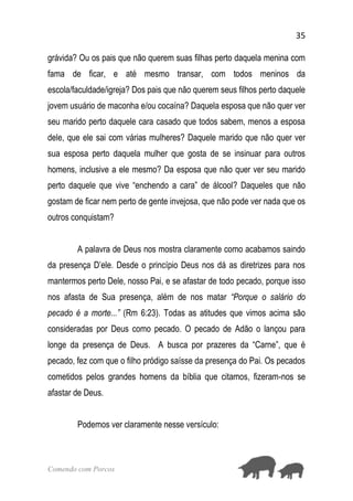 35
Comendo com Porcos
grávida? Ou os pais que não querem suas filhas perto daquela menina com
fama de ficar, e até mesmo transar, com todos meninos da
escola/faculdade/igreja? Dos pais que não querem seus filhos perto daquele
jovem usuário de maconha e/ou cocaína? Daquela esposa que não quer ver
seu marido perto daquele cara casado que todos sabem, menos a esposa
dele, que ele sai com várias mulheres? Daquele marido que não quer ver
sua esposa perto daquela mulher que gosta de se insinuar para outros
homens, inclusive a ele mesmo? Da esposa que não quer ver seu marido
perto daquele que vive “enchendo a cara” de álcool? Daqueles que não
gostam de ficar nem perto de gente invejosa, que não pode ver nada que os
outros conquistam?
A palavra de Deus nos mostra claramente como acabamos saindo
da presença D’ele. Desde o princípio Deus nos dá as diretrizes para nos
mantermos perto Dele, nosso Pai, e se afastar de todo pecado, porque isso
nos afasta de Sua presença, além de nos matar “Porque o salário do
pecado é a morte...” (Rm 6:23). Todas as atitudes que vimos acima são
consideradas por Deus como pecado. O pecado de Adão o lançou para
longe da presença de Deus. A busca por prazeres da “Carne”, que é
pecado, fez com que o filho pródigo saísse da presença do Pai. Os pecados
cometidos pelos grandes homens da bíblia que citamos, fizeram-nos se
afastar de Deus.
Podemos ver claramente nesse versículo:
 