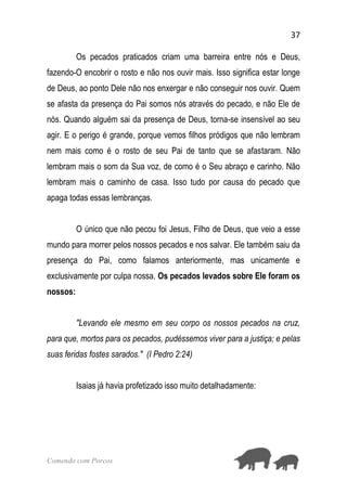 37
Comendo com Porcos
Os pecados praticados criam uma barreira entre nós e Deus,
fazendo-O encobrir o rosto e não nos ouvir mais. Isso significa estar longe
de Deus, ao ponto Dele não nos enxergar e não conseguir nos ouvir. Quem
se afasta da presença do Pai somos nós através do pecado, e não Ele de
nós. Quando alguém sai da presença de Deus, torna-se insensível ao seu
agir. E o perigo é grande, porque vemos filhos pródigos que não lembram
nem mais como é o rosto de seu Pai de tanto que se afastaram. Não
lembram mais o som da Sua voz, de como é o Seu abraço e carinho. Não
lembram mais o caminho de casa. Isso tudo por causa do pecado que
apaga todas essas lembranças.
O único que não pecou foi Jesus, Filho de Deus, que veio a esse
mundo para morrer pelos nossos pecados e nos salvar. Ele também saiu da
presença do Pai, como falamos anteriormente, mas unicamente e
exclusivamente por culpa nossa. Os pecados levados sobre Ele foram os
nossos:
"Levando ele mesmo em seu corpo os nossos pecados na cruz,
para que, mortos para os pecados, pudéssemos viver para a justiça; e pelas
suas feridas fostes sarados." (I Pedro 2:24)
Isaias já havia profetizado isso muito detalhadamente:
 