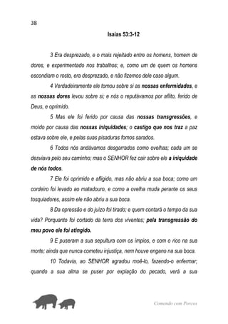 38
Comendo com Porcos
Isaias 53:3-12
3 Era desprezado, e o mais rejeitado entre os homens, homem de
dores, e experimentado nos trabalhos; e, como um de quem os homens
escondiam o rosto, era desprezado, e não fizemos dele caso algum.
4 Verdadeiramente ele tomou sobre si as nossas enfermidades, e
as nossas dores levou sobre si; e nós o reputávamos por aflito, ferido de
Deus, e oprimido.
5 Mas ele foi ferido por causa das nossas transgressões, e
moído por causa das nossas iniquidades; o castigo que nos traz a paz
estava sobre ele, e pelas suas pisaduras fomos sarados.
6 Todos nós andávamos desgarrados como ovelhas; cada um se
desviava pelo seu caminho; mas o SENHOR fez cair sobre ele a iniquidade
de nós todos.
7 Ele foi oprimido e afligido, mas não abriu a sua boca; como um
cordeiro foi levado ao matadouro, e como a ovelha muda perante os seus
tosquiadores, assim ele não abriu a sua boca.
8 Da opressão e do juízo foi tirado; e quem contará o tempo da sua
vida? Porquanto foi cortado da terra dos viventes; pela transgressão do
meu povo ele foi atingido.
9 E puseram a sua sepultura com os ímpios, e com o rico na sua
morte; ainda que nunca cometeu injustiça, nem houve engano na sua boca.
10 Todavia, ao SENHOR agradou moê-lo, fazendo-o enfermar;
quando a sua alma se puser por expiação do pecado, verá a sua
 