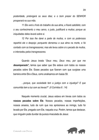 39
Comendo com Porcos
posteridade, prolongará os seus dias; e o bom prazer do SENHOR
prosperará na sua mão.
11 Ele verá o fruto do trabalho da sua alma, e ficará satisfeito; com
o seu conhecimento o meu servo, o justo, justificará a muitos; porque as
iniquidades deles levará sobre si.
12 Por isso lhe darei a parte de muitos, e com os poderosos
repartirá ele o despojo; porquanto derramou a sua alma na morte, e foi
contado com os transgressores; mas ele levou sobre si o pecado de muitos,
e intercedeu pelos transgressores.
Quando Jesus brada “Deus meu, Deus meu, por que me
desamparaste”, temos que saber que Ele estava com todos os nossos
pecados sobre Ele. Esses pecados que fizeram com que surgisse uma
barreira entre Ele e Deus, como analisamos em Isaias 59.
...porque, que sociedade tem a justiça com a injustiça? E que
comunhão tem a luz com as trevas?" (II Coríntios 6 : 14)
Naquele momento crucial, Jesus estava em trevas com todos os
nossos pecados sobre Ele. Nossos pecados, nossas imperfeições,
nossos anseios, tudo de ruim que nos aprisionava ao inimigo, tudo foi
levado por Ele, pregado com Ele, naquela cruz. Porém, temos que destacar,
que ninguém pode duvidar da pureza imaculada de Jesus:
 