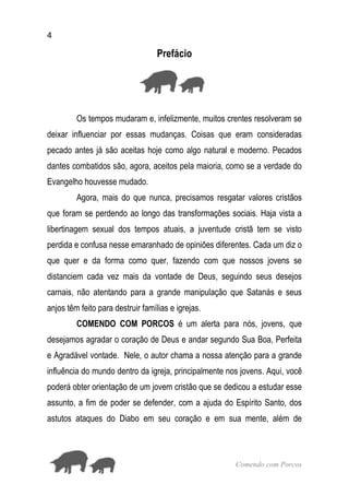 4
Comendo com Porcos
Prefácio
Os tempos mudaram e, infelizmente, muitos crentes resolveram se
deixar influenciar por essas mudanças. Coisas que eram consideradas
pecado antes já são aceitas hoje como algo natural e moderno. Pecados
dantes combatidos são, agora, aceitos pela maioria, como se a verdade do
Evangelho houvesse mudado.
Agora, mais do que nunca, precisamos resgatar valores cristãos
que foram se perdendo ao longo das transformações sociais. Haja vista a
libertinagem sexual dos tempos atuais, a juventude cristã tem se visto
perdida e confusa nesse emaranhado de opiniões diferentes. Cada um diz o
que quer e da forma como quer, fazendo com que nossos jovens se
distanciem cada vez mais da vontade de Deus, seguindo seus desejos
carnais, não atentando para a grande manipulação que Satanás e seus
anjos têm feito para destruir famílias e igrejas.
COMENDO COM PORCOS é um alerta para nós, jovens, que
desejamos agradar o coração de Deus e andar segundo Sua Boa, Perfeita
e Agradável vontade. Nele, o autor chama a nossa atenção para a grande
influência do mundo dentro da igreja, principalmente nos jovens. Aqui, você
poderá obter orientação de um jovem cristão que se dedicou a estudar esse
assunto, a fim de poder se defender, com a ajuda do Espírito Santo, dos
astutos ataques do Diabo em seu coração e em sua mente, além de
 