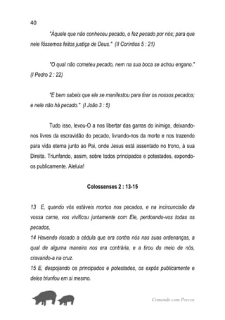 40
Comendo com Porcos
"Àquele que não conheceu pecado, o fez pecado por nós; para que
nele fôssemos feitos justiça de Deus." (II Coríntios 5 : 21)
"O qual não cometeu pecado, nem na sua boca se achou engano."
(I Pedro 2 : 22)
"E bem sabeis que ele se manifestou para tirar os nossos pecados;
e nele não há pecado." (I João 3 : 5)
Tudo isso, levou-O a nos libertar das garras do inimigo, deixando-
nos livres da escravidão do pecado, livrando-nos da morte e nos trazendo
para vida eterna junto ao Pai, onde Jesus está assentado no trono, à sua
Direita. Triunfando, assim, sobre todos principados e potestades, expondo-
os publicamente. Aleluia!
Colossenses 2 : 13-15
13 E, quando vós estáveis mortos nos pecados, e na incircuncisão da
vossa carne, vos vivificou juntamente com Ele, perdoando-vos todas os
pecados,
14 Havendo riscado a cédula que era contra nós nas suas ordenanças, a
qual de alguma maneira nos era contrária, e a tirou do meio de nós,
cravando-a na cruz.
15 E, despojando os principados e potestades, os expôs publicamente e
deles triunfou em si mesmo.
 